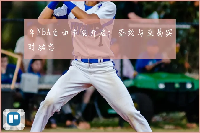 年NBA自由市场开启:签约与交易实时动态