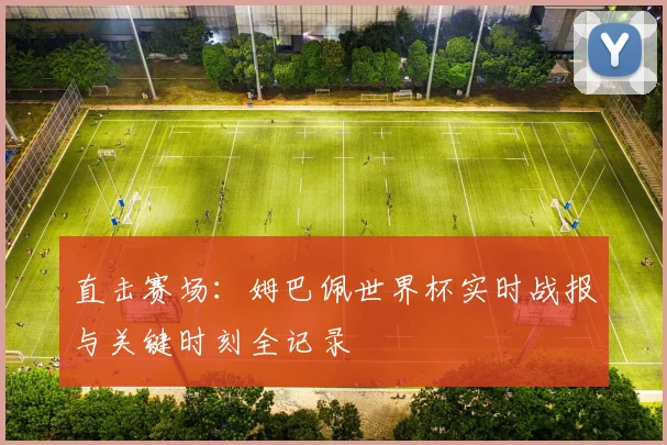 直击赛场:姆巴佩世界杯实时战报与关键时刻全记录