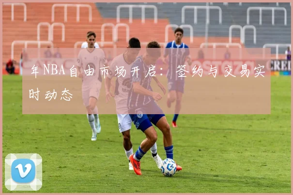 年NBA自由市场开启:签约与交易实时动态