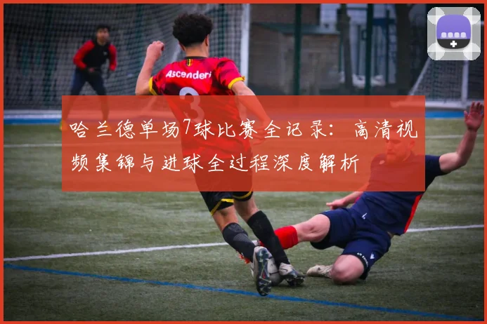 哈兰德单场7球比赛全记录:高清视频集锦与进球全过程深度解析