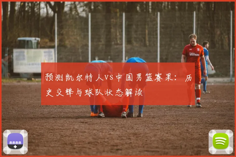 预测凯尔特人vs中国男篮赛果:历史交锋与球队状态解读