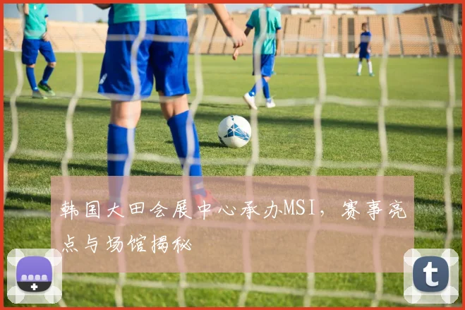 韩国大田会展中心承办MSI,赛事亮点与场馆揭秘