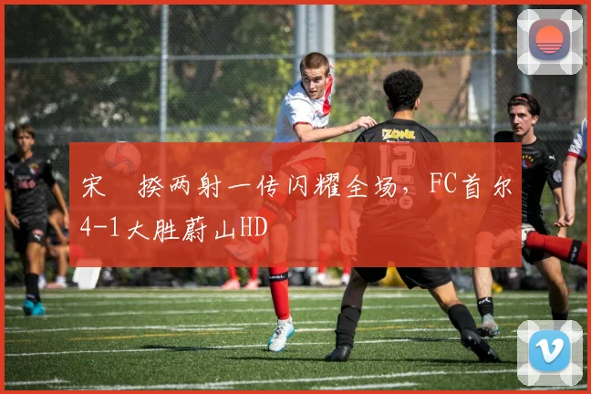 宋旻揆两射一传闪耀全场，FC首尔4-1大胜蔚山HD