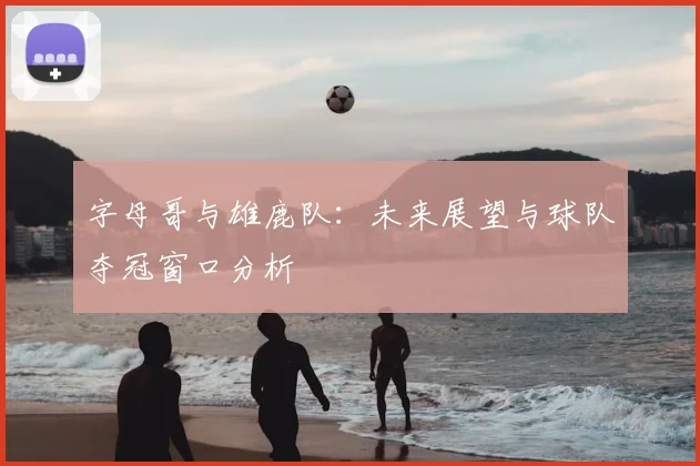字母哥与雄鹿队：未来展望与球队夺冠窗口分析