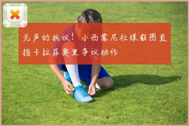 无声的抗议！小西蒙尼社媒截图直指卡拉菲奥里争议动作