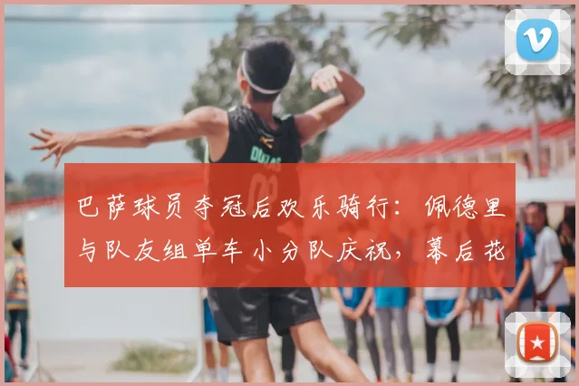 巴萨球员夺冠后欢乐骑行:佩德里与队友组单车小分队庆祝,幕后花絮曝光