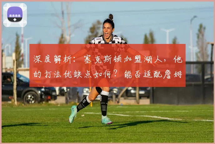 深度解析:塞克斯顿加盟湖人,他的打法优缺点如何?能否适配詹姆斯与球队体系?