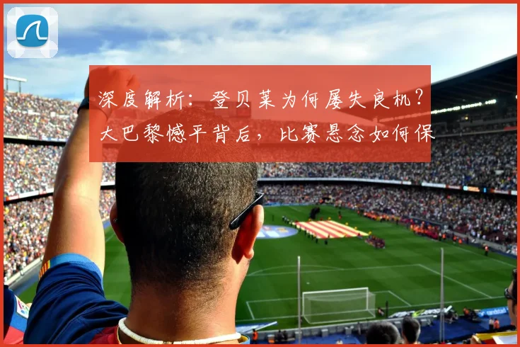 深度解析：登贝莱为何屡失良机？大巴黎憾平背后，比赛悬念如何保留至终场