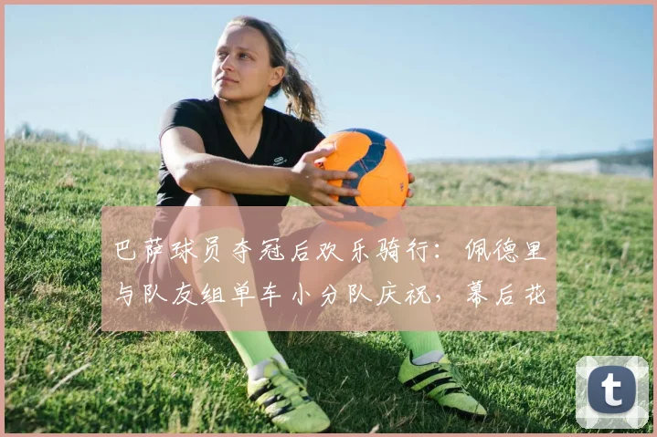 巴萨球员夺冠后欢乐骑行:佩德里与队友组单车小分队庆祝,幕后花絮曝光