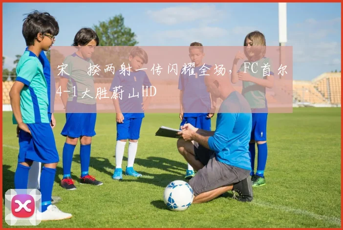 宋旻揆两射一传闪耀全场,FC首尔4-1大胜蔚山HD
