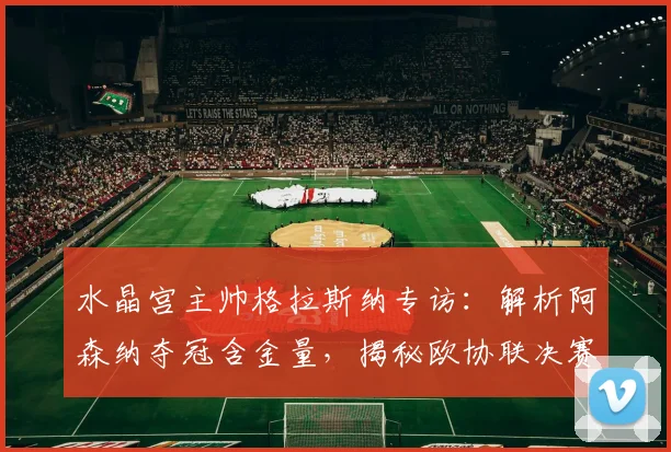 水晶宫主帅格拉斯纳专访:解析阿森纳夺冠含金量,揭秘欧协联决赛轮换策略