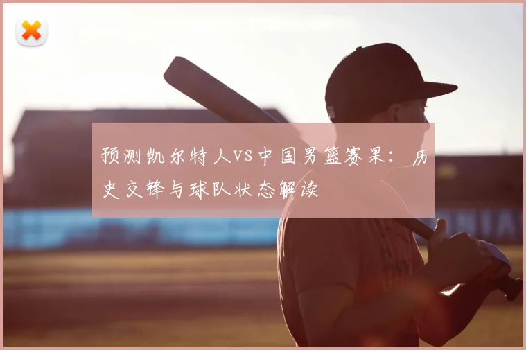 预测凯尔特人vs中国男篮赛果:历史交锋与球队状态解读