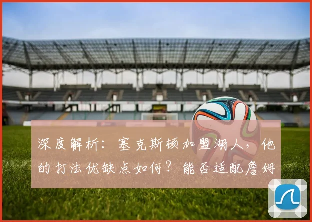 深度解析:塞克斯顿加盟湖人,他的打法优缺点如何?能否适配詹姆斯与球队体系?