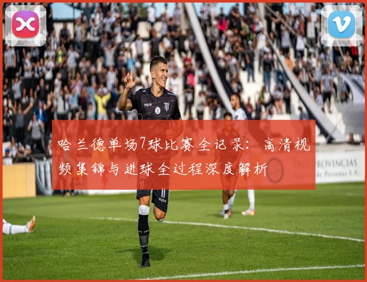 哈兰德单场7球比赛全记录:高清视频集锦与进球全过程深度解析