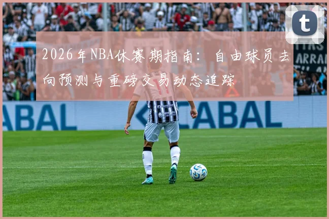 2026年NBA休赛期指南:自由球员去向预测与重磅交易动态追踪